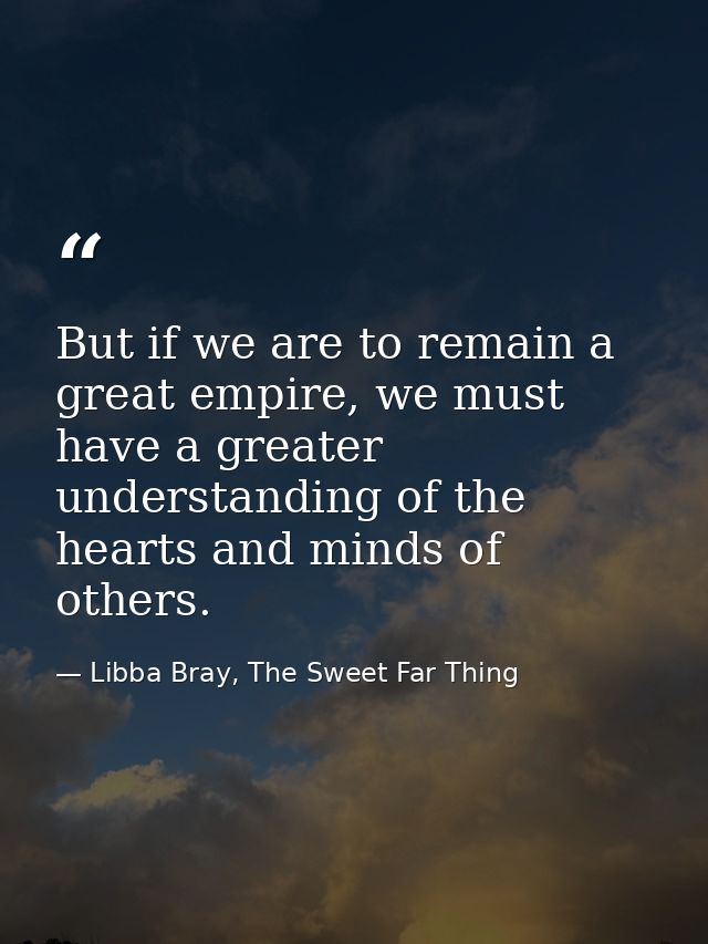 But if we are to remain a great empire, we must have a greater understanding of the hearts and minds of others. — Libba Bray, The Sweet Far Thing