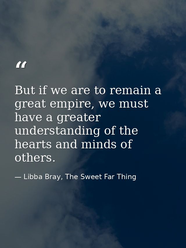 But if we are to remain a great empire, we must have a greater understanding of the hearts and minds of others. — Libba Bray, The Sweet Far Thing