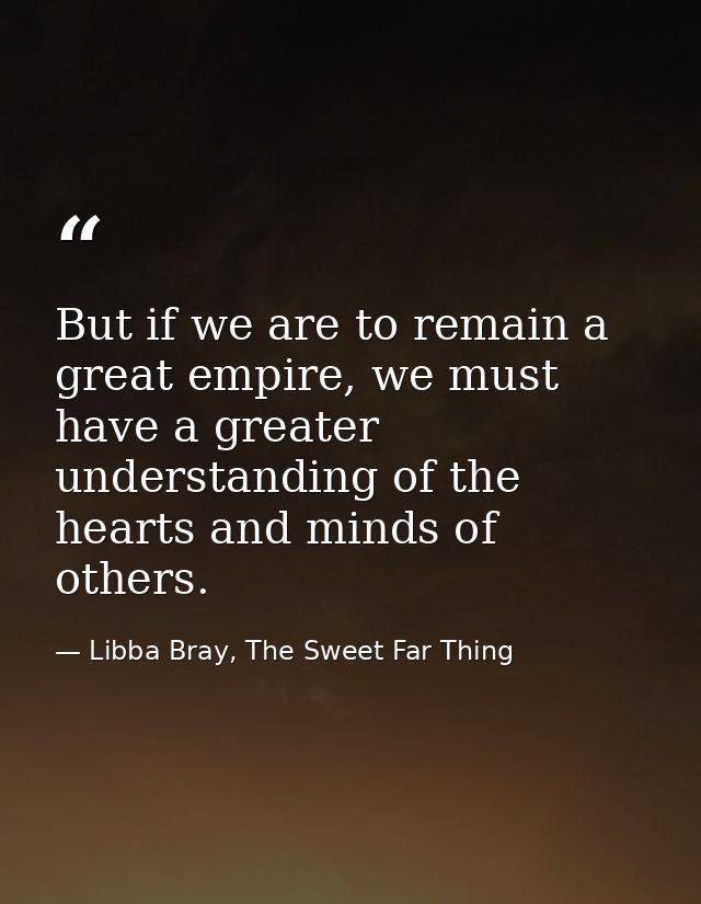 But if we are to remain a great empire, we must have a greater understanding of the hearts and minds of others. — Libba Bray, The Sweet Far Thing