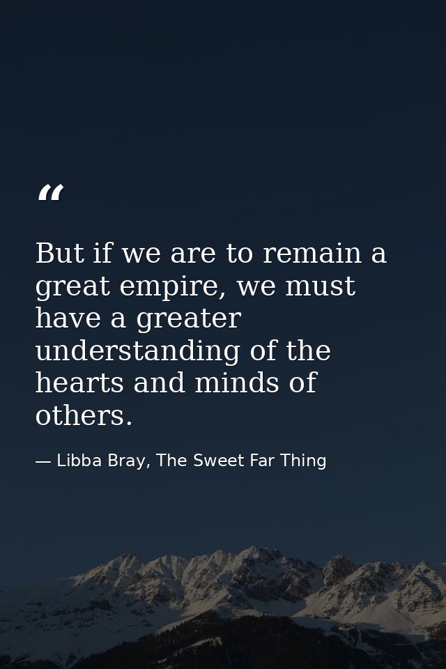 But if we are to remain a great empire, we must have a greater understanding of the hearts and minds of others. — Libba Bray, The Sweet Far Thing