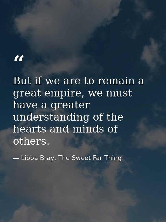 But if we are to remain a great empire, we must have a greater understanding of the hearts and minds of others. — Libba Bray, The Sweet Far Thing