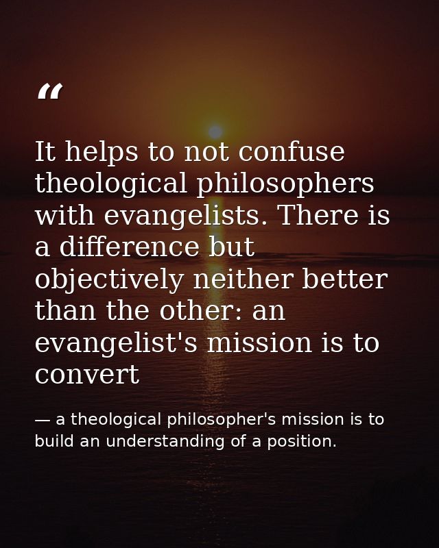 It helps to not confuse theological philosophers with evangelists. There is a difference but objectively neither better  — a theological philosopher's mission is to build an understanding of a position.