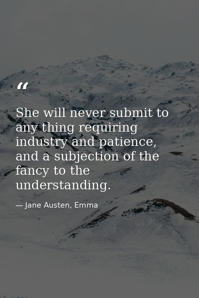 She will never submit to any thing requiring industry and patience, and a subjection of the fancy to the understanding. — Jane Austen, Emma