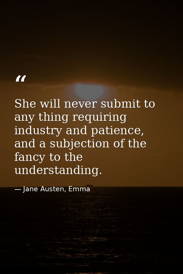 She will never submit to any thing requiring industry and patience, and a subjection of the fancy to the understanding. — Jane Austen, Emma