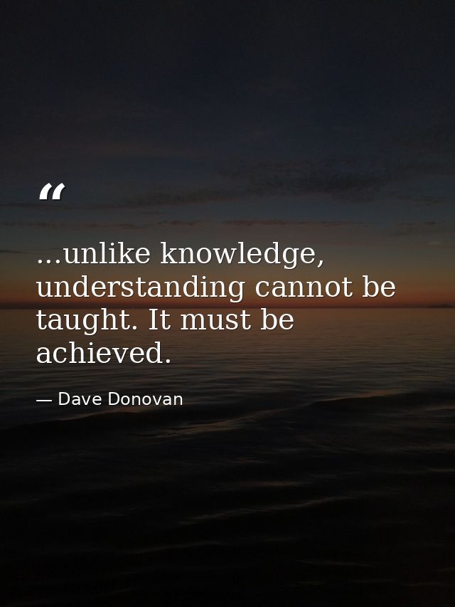 ...unlike knowledge, understanding cannot be taught. It must be achieved. — Dave Donovan