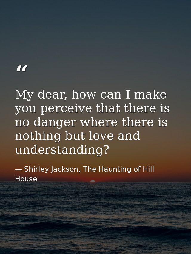 My dear, how can I make you perceive that there is no danger where there is nothing but love and understanding? — Shirley Jackson, The Haunting of Hill House