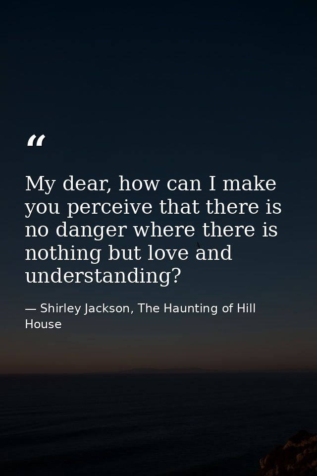 My dear, how can I make you perceive that there is no danger where there is nothing but love and understanding? — Shirley Jackson, The Haunting of Hill House