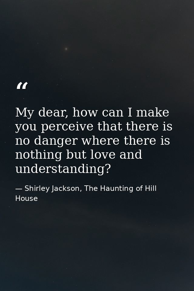 My dear, how can I make you perceive that there is no danger where there is nothing but love and understanding? — Shirley Jackson, The Haunting of Hill House