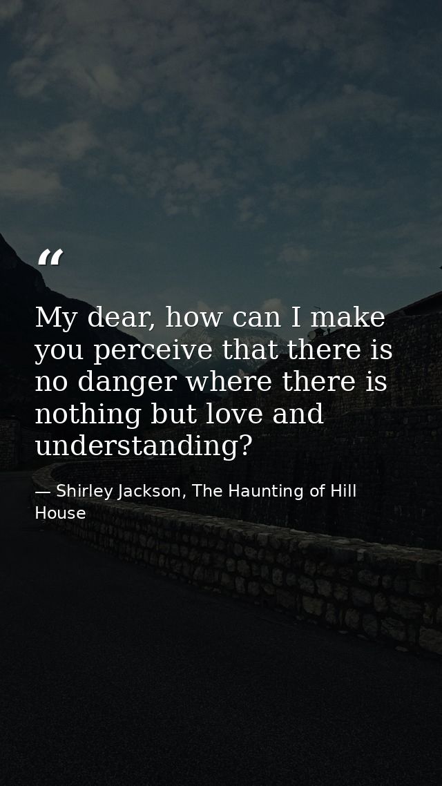 My dear, how can I make you perceive that there is no danger where there is nothing but love and understanding? — Shirley Jackson, The Haunting of Hill House