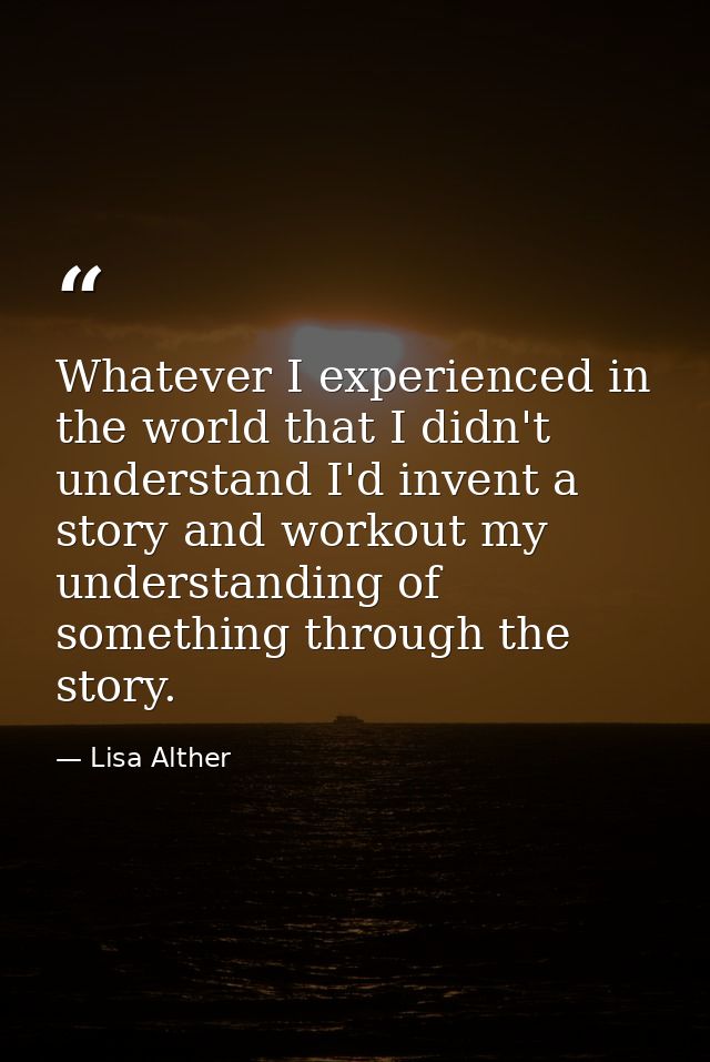 Whatever I experienced in the world that I didn't understand I'd invent a story and workout my understanding of somethin — Lisa Alther