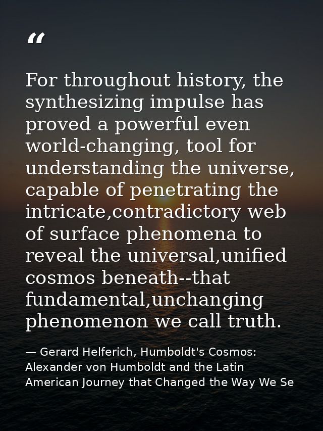 For throughout history, the synthesizing impulse has proved a powerful even world-changing, tool for understanding the u — Gerard Helferich, Humboldt's Cosmos: Alexander von Humboldt and the Latin American Journey that Changed the Way We Se