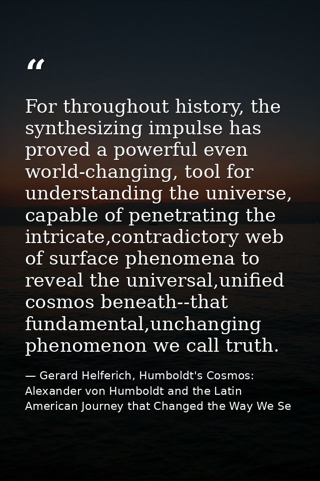 For throughout history, the synthesizing impulse has proved a powerful even world-changing, tool for understanding the u — Gerard Helferich, Humboldt's Cosmos: Alexander von Humboldt and the Latin American Journey that Changed the Way We Se