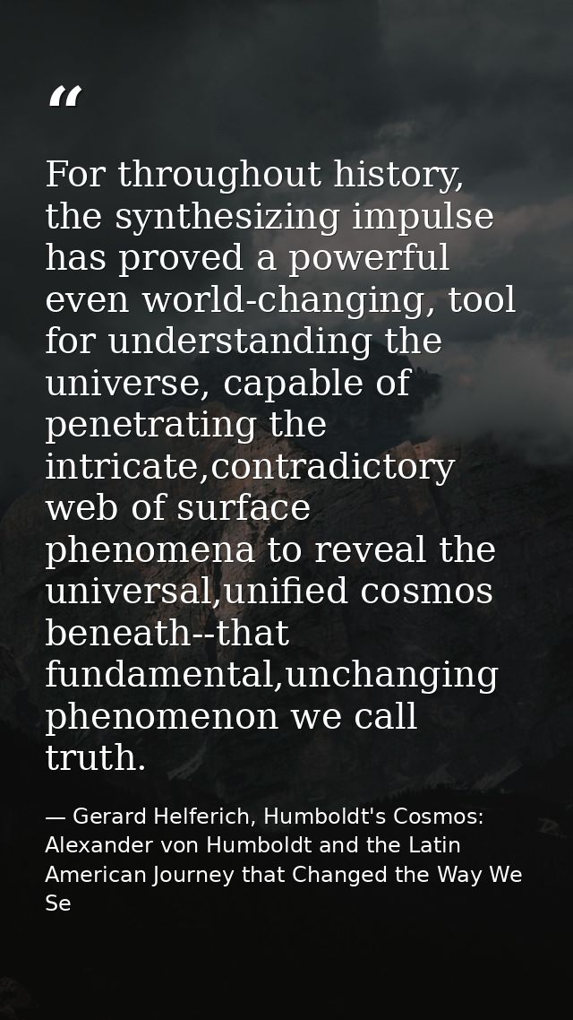 For throughout history, the synthesizing impulse has proved a powerful even world-changing, tool for understanding the u — Gerard Helferich, Humboldt's Cosmos: Alexander von Humboldt and the Latin American Journey that Changed the Way We Se