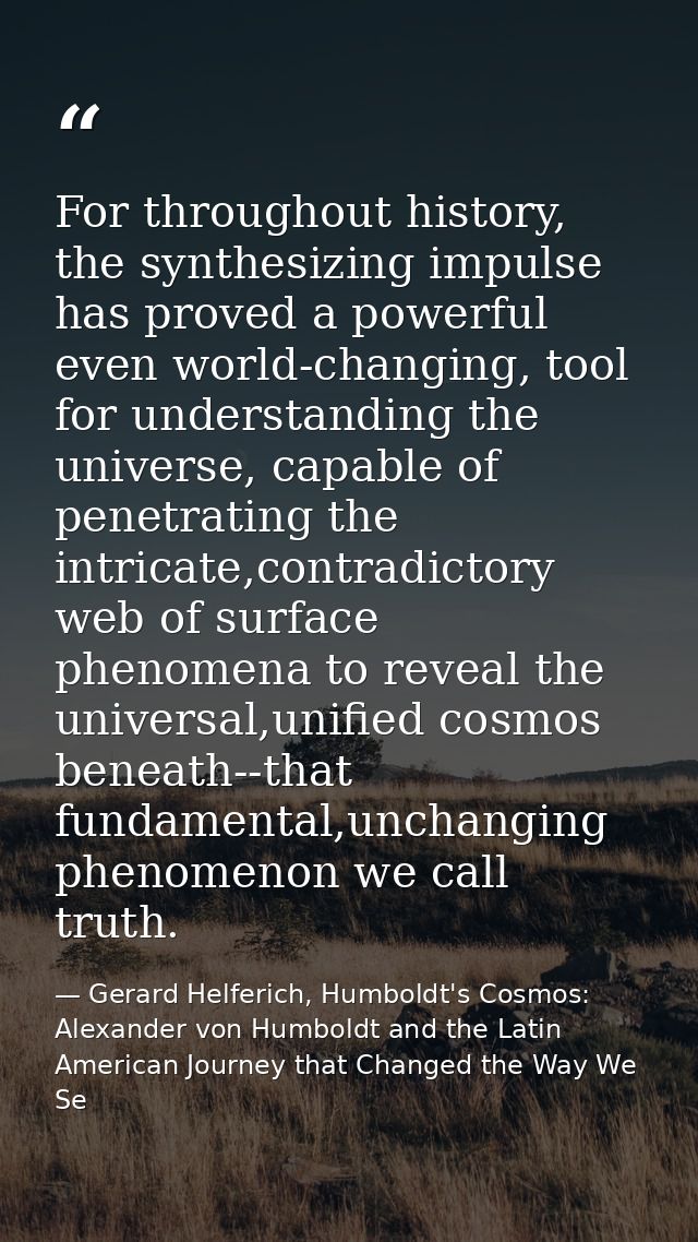 For throughout history, the synthesizing impulse has proved a powerful even world-changing, tool for understanding the u — Gerard Helferich, Humboldt's Cosmos: Alexander von Humboldt and the Latin American Journey that Changed the Way We Se