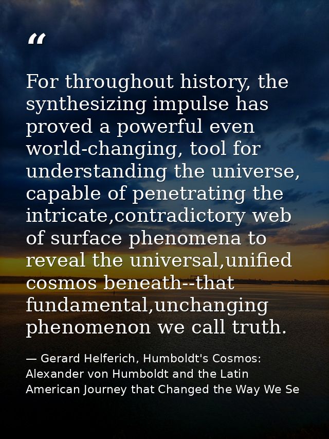 For throughout history, the synthesizing impulse has proved a powerful even world-changing, tool for understanding the u — Gerard Helferich, Humboldt's Cosmos: Alexander von Humboldt and the Latin American Journey that Changed the Way We Se