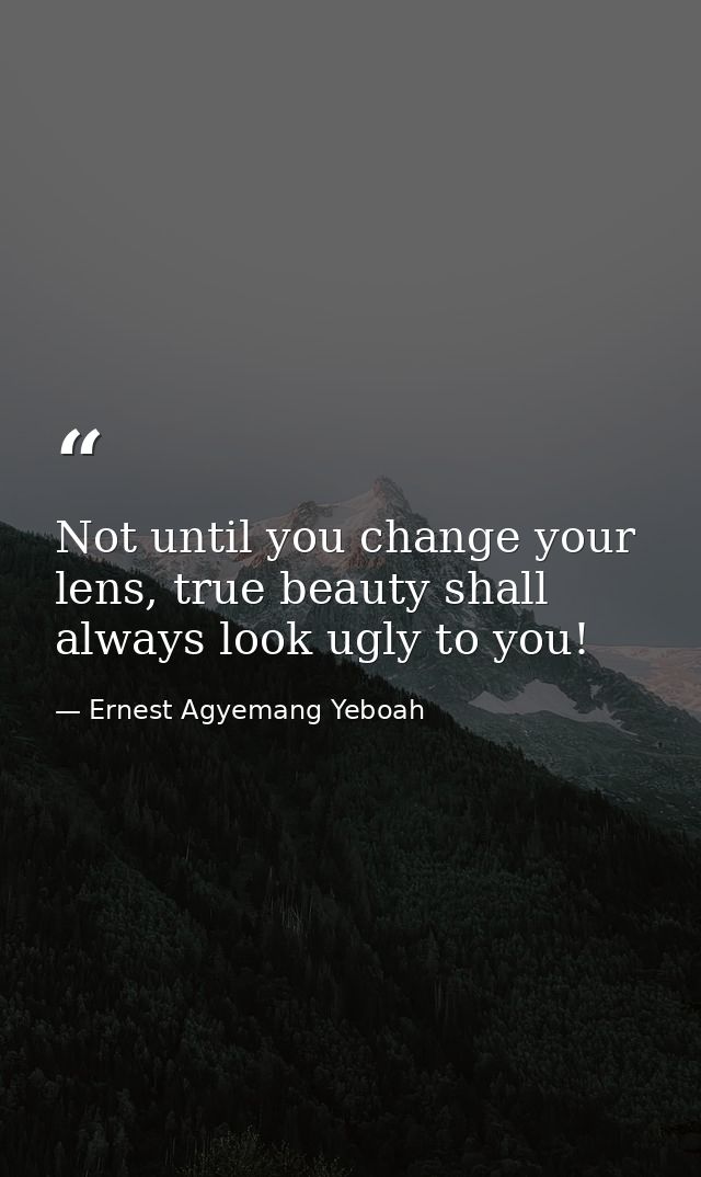 Not until you change your lens, true beauty shall always look ugly to you! — Ernest Agyemang Yeboah