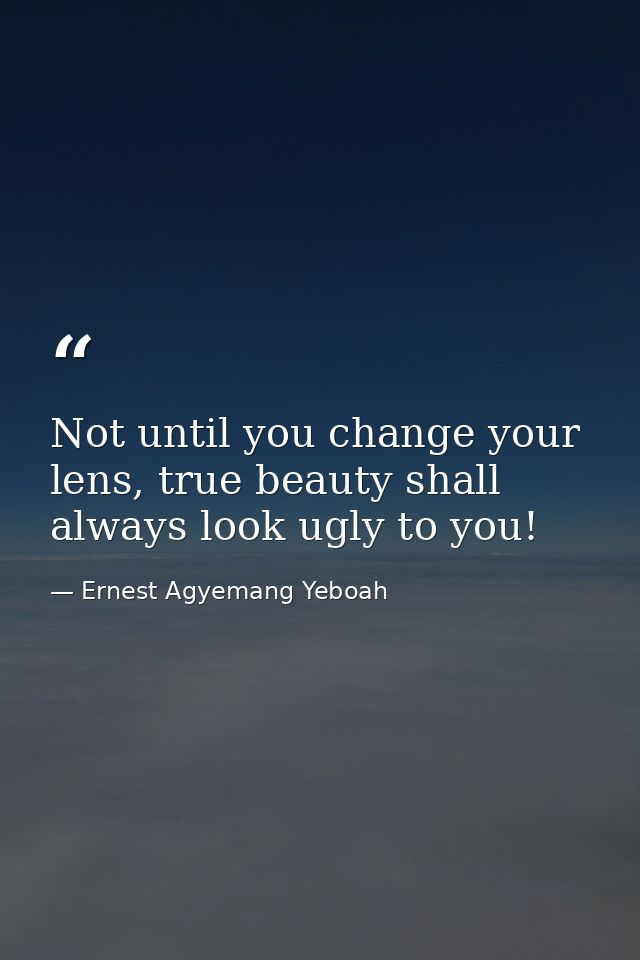 Not until you change your lens, true beauty shall always look ugly to you! — Ernest Agyemang Yeboah