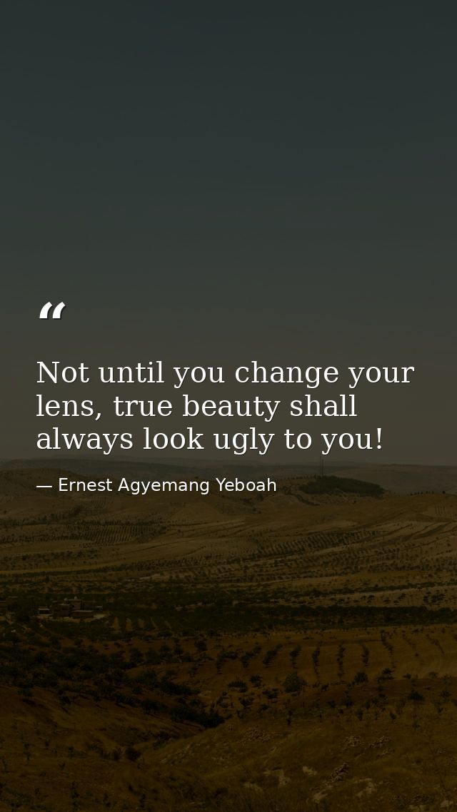 Not until you change your lens, true beauty shall always look ugly to you! — Ernest Agyemang Yeboah