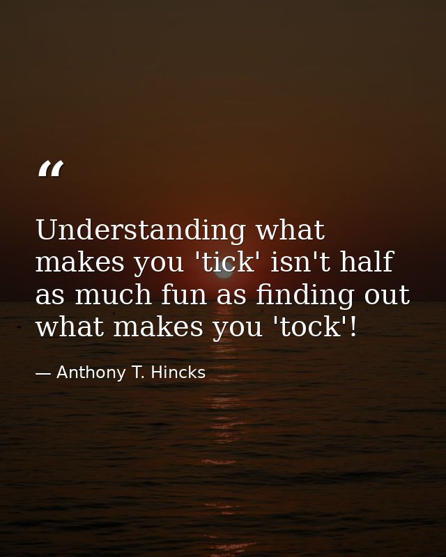 Understanding what makes you 'tick' isn't half as much fun as finding out what makes you 'tock'! — Anthony T. Hincks