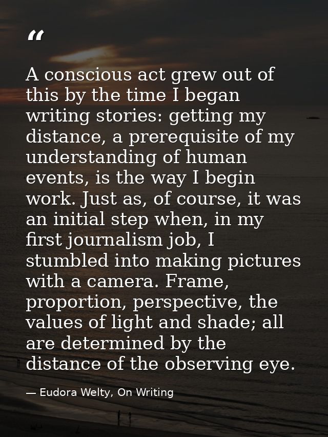 A conscious act grew out of this by the time I began writing stories: getting my distance, a prerequisite of my understa — Eudora Welty, On Writing