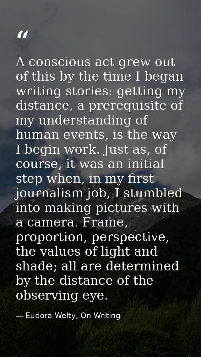 A conscious act grew out of this by the time I began writing stories: getting my distance, a prerequisite of my understa — Eudora Welty, On Writing