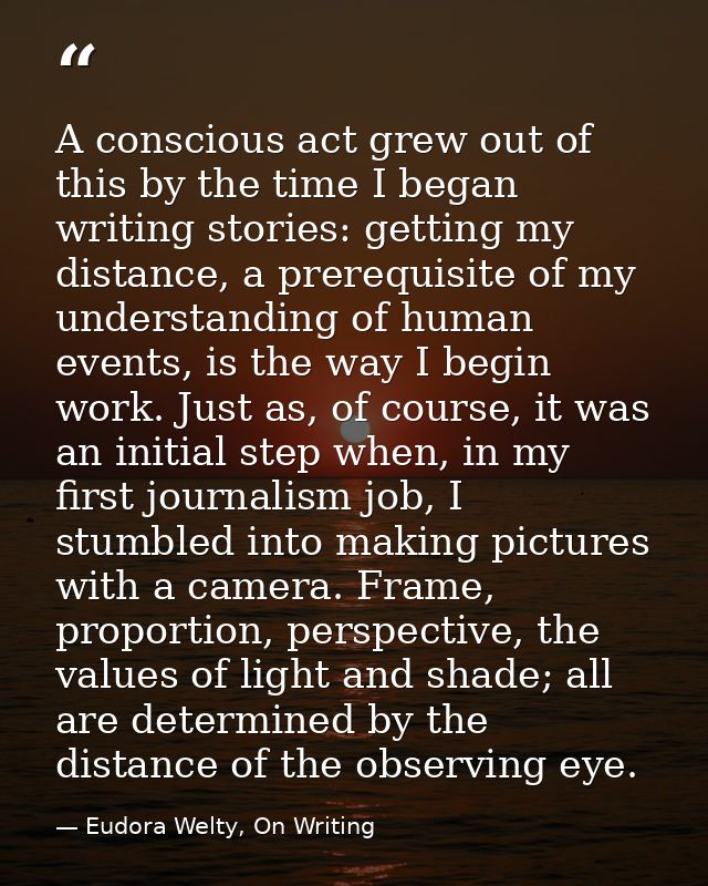 A conscious act grew out of this by the time I began writing stories: getting my distance, a prerequisite of my understa — Eudora Welty, On Writing