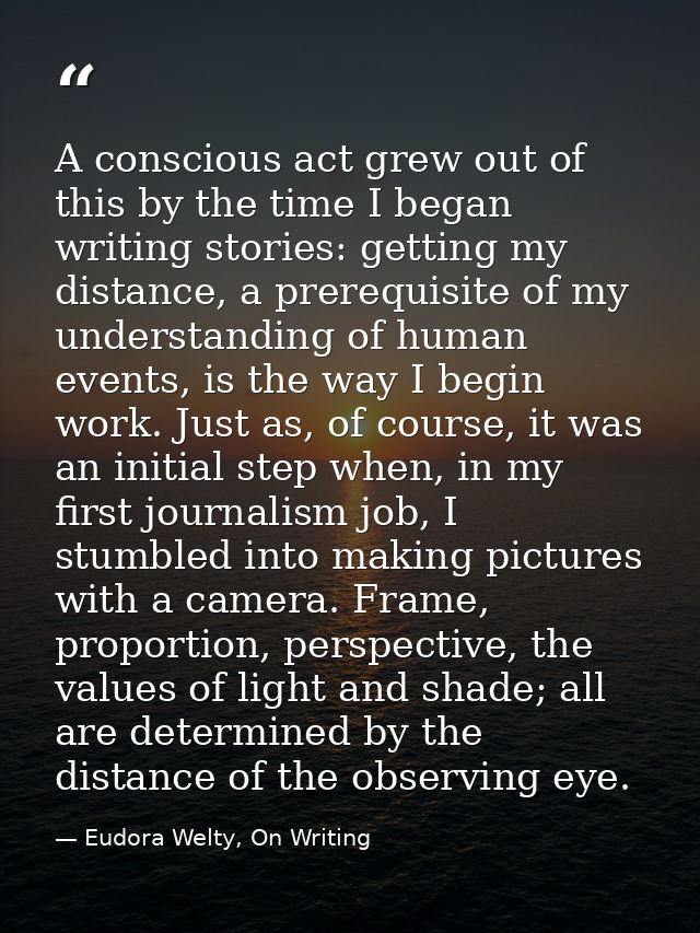 A conscious act grew out of this by the time I began writing stories: getting my distance, a prerequisite of my understa — Eudora Welty, On Writing