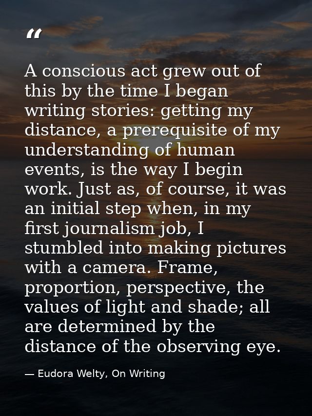 A conscious act grew out of this by the time I began writing stories: getting my distance, a prerequisite of my understa — Eudora Welty, On Writing