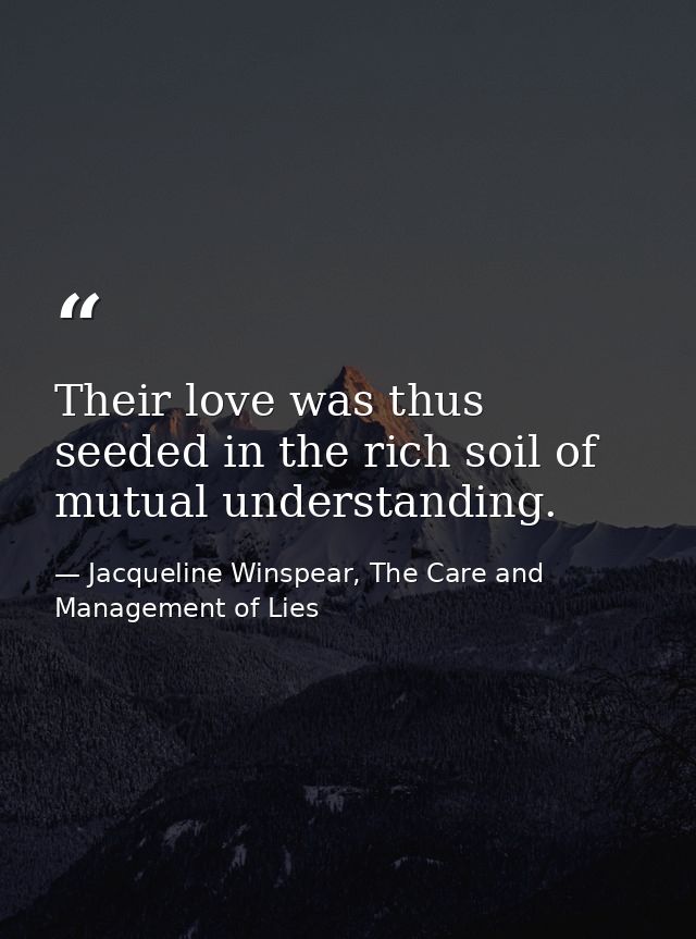 Their love was thus seeded in the rich soil of mutual understanding. — Jacqueline Winspear, The Care and Management of Lies