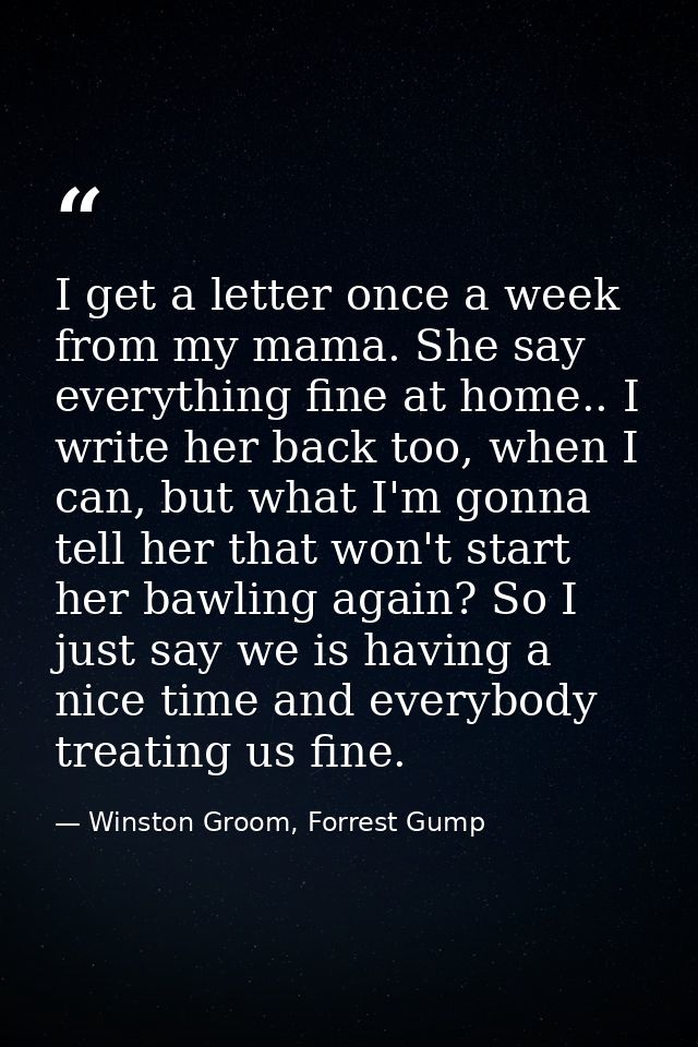 I get a letter once a week from my mama. She say everything fine at home.. I write her back too, when I can, but what I' — Winston Groom, Forrest Gump