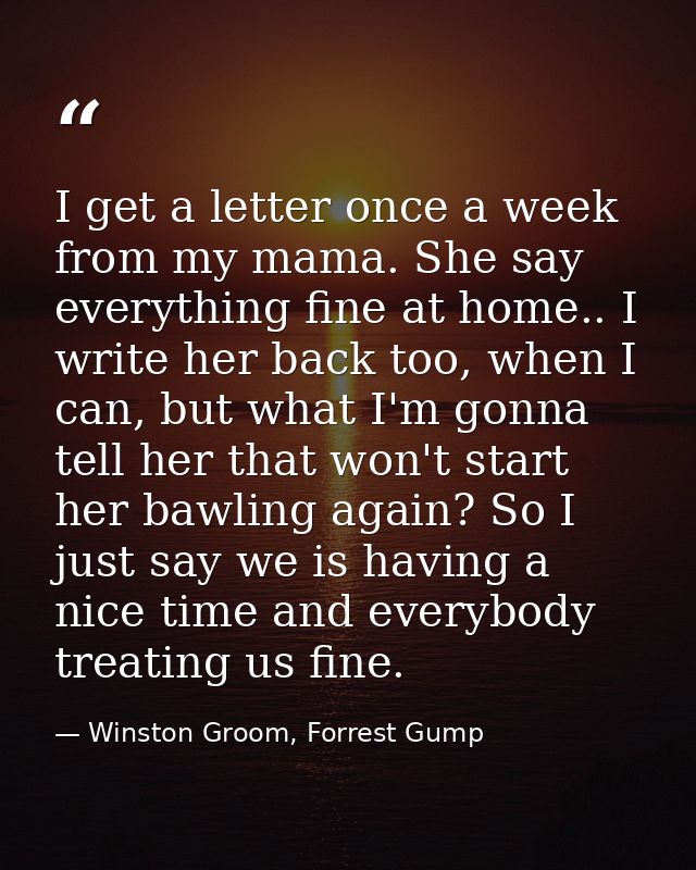 I get a letter once a week from my mama. She say everything fine at home.. I write her back too, when I can, but what I' — Winston Groom, Forrest Gump