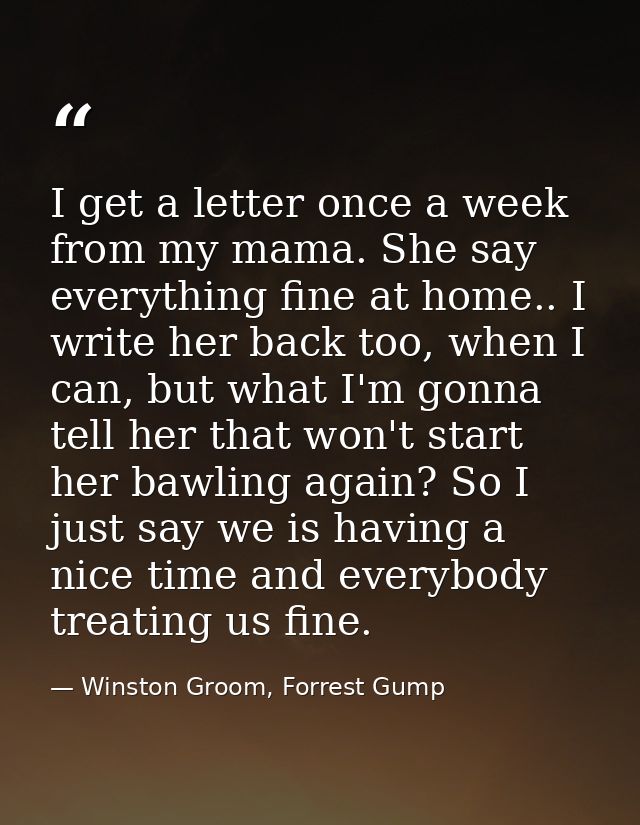 I get a letter once a week from my mama. She say everything fine at home.. I write her back too, when I can, but what I' — Winston Groom, Forrest Gump