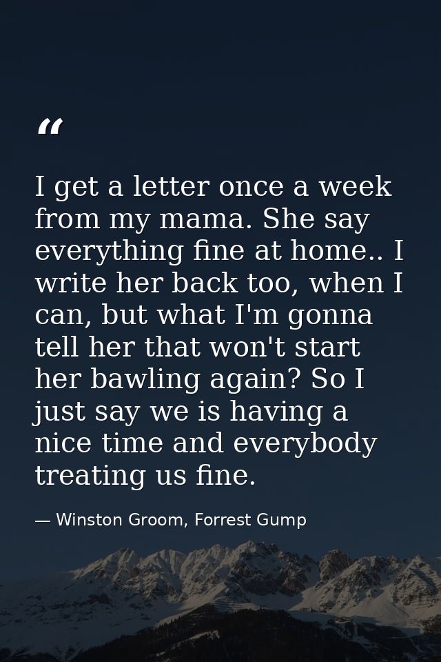 I get a letter once a week from my mama. She say everything fine at home.. I write her back too, when I can, but what I' — Winston Groom, Forrest Gump