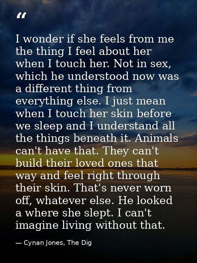 I wonder if she feels from me the thing I feel about her when I touch her. Not in sex, which he understood now was a dif — Cynan Jones, The Dig