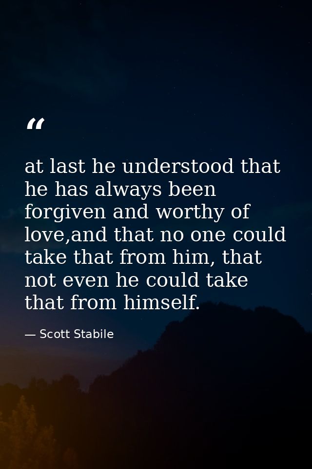 at last he understood that he has always been forgiven and worthy of love,and that no one could take that from him, that — Scott Stabile