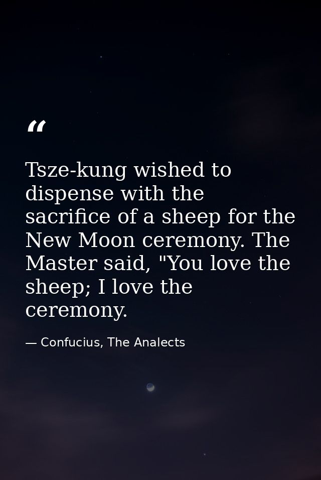 Tsze-kung wished to dispense with the sacrifice of a sheep for the New Moon ceremony. The Master said, "You love the she — Confucius, The Analects