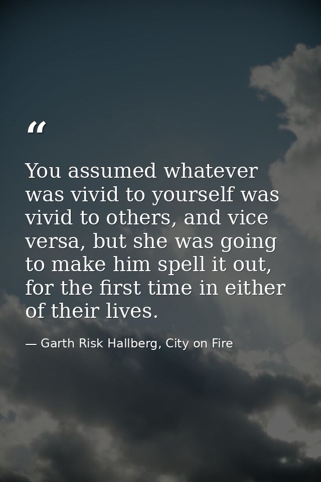 You assumed whatever was vivid to yourself was vivid to others, and vice versa, but she was going to make him spell it o — Garth Risk Hallberg, City on Fire