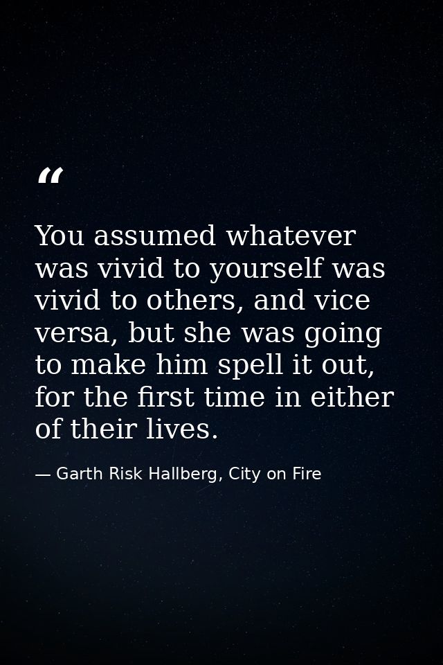 You assumed whatever was vivid to yourself was vivid to others, and vice versa, but she was going to make him spell it o — Garth Risk Hallberg, City on Fire