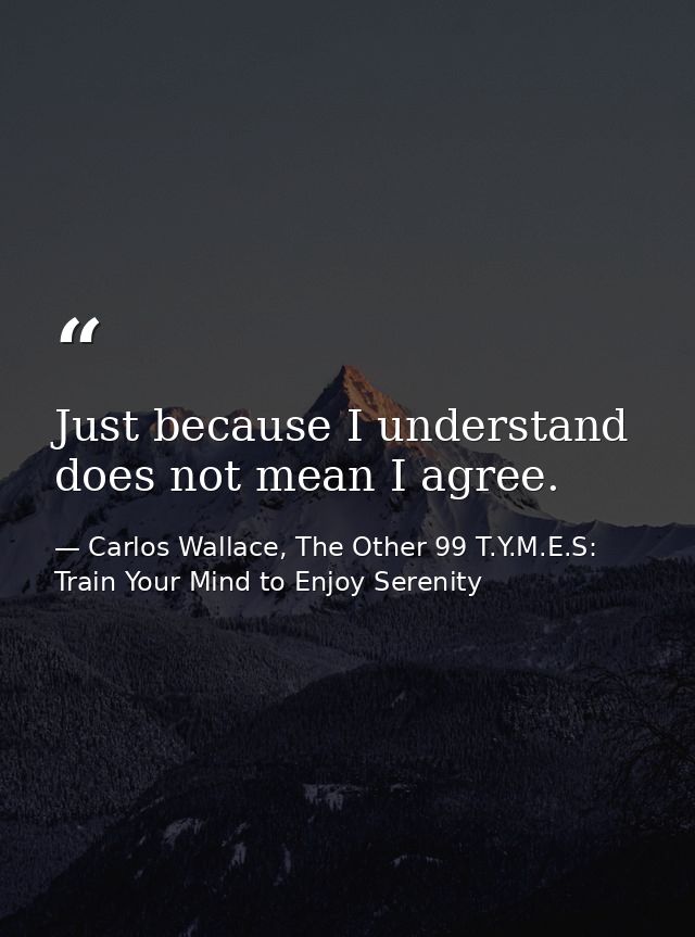 Just because I understand does not mean I agree. — Carlos Wallace, The Other 99 T.Y.M.E.S: Train Your Mind to Enjoy Serenity