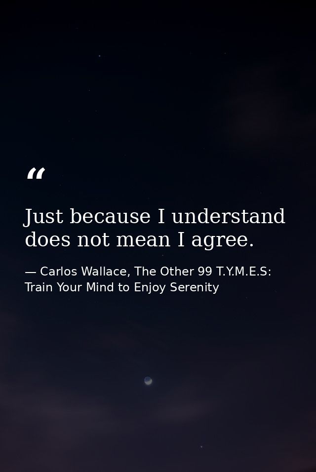 Just because I understand does not mean I agree. — Carlos Wallace, The Other 99 T.Y.M.E.S: Train Your Mind to Enjoy Serenity