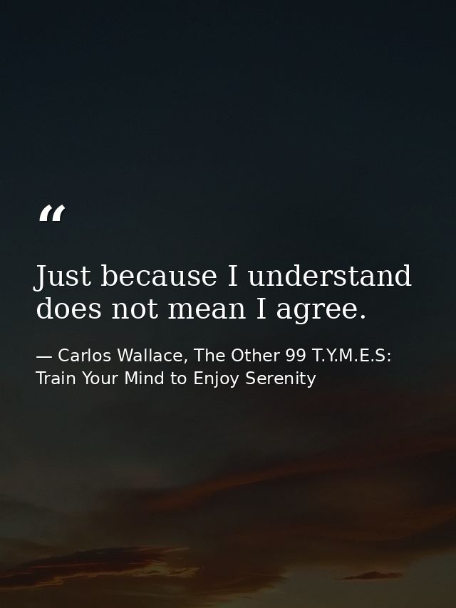 Just because I understand does not mean I agree. — Carlos Wallace, The Other 99 T.Y.M.E.S: Train Your Mind to Enjoy Serenity