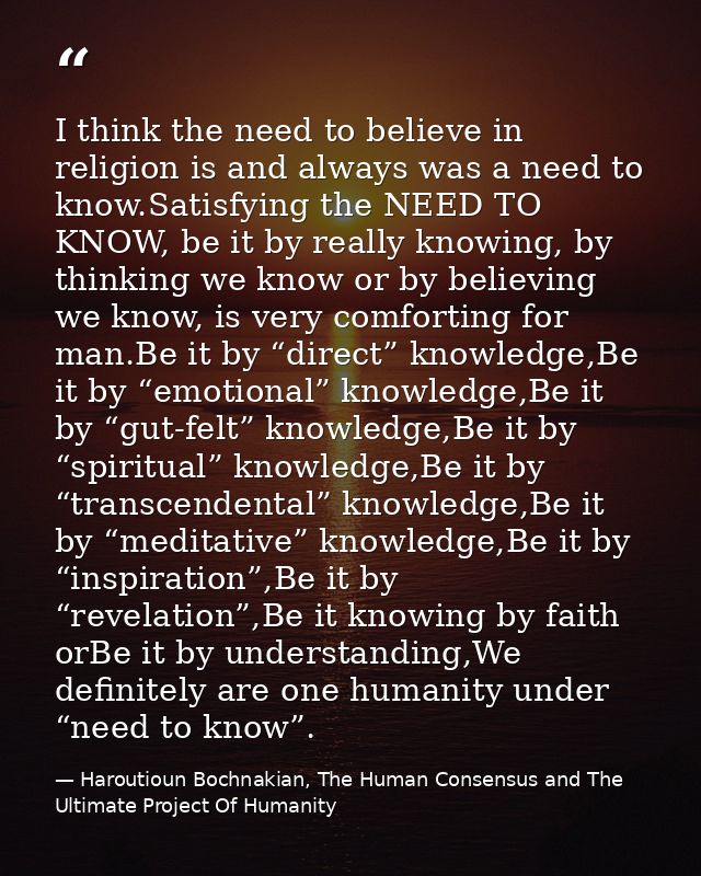 I think the need to believe in religion is and always was a need to know.Satisfying the NEED TO KNOW, be it by really kn — Haroutioun Bochnakian, The Human Consensus and The Ultimate Project Of Humanity