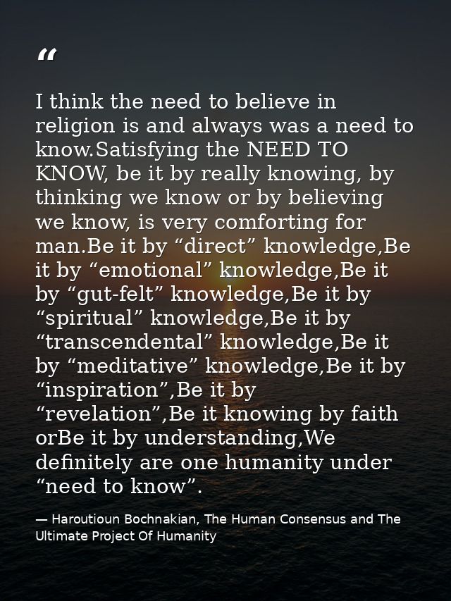 I think the need to believe in religion is and always was a need to know.Satisfying the NEED TO KNOW, be it by really kn — Haroutioun Bochnakian, The Human Consensus and The Ultimate Project Of Humanity