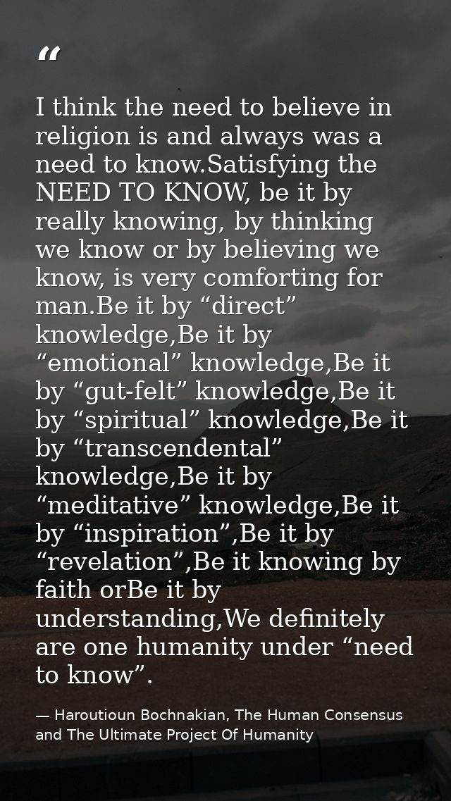I think the need to believe in religion is and always was a need to know.Satisfying the NEED TO KNOW, be it by really kn — Haroutioun Bochnakian, The Human Consensus and The Ultimate Project Of Humanity