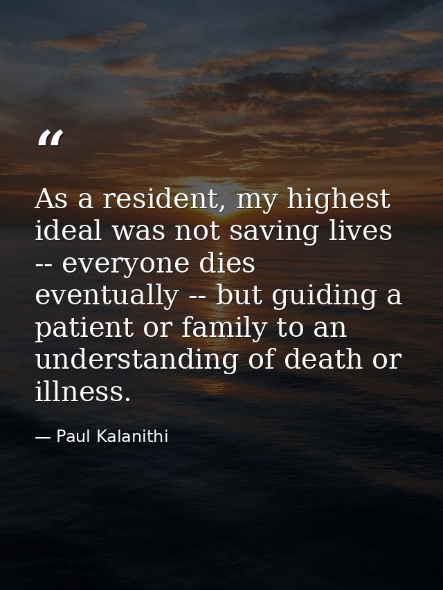 As a resident, my highest ideal was not saving lives -- everyone dies eventually -- but guiding a patient or family to a — Paul Kalanithi