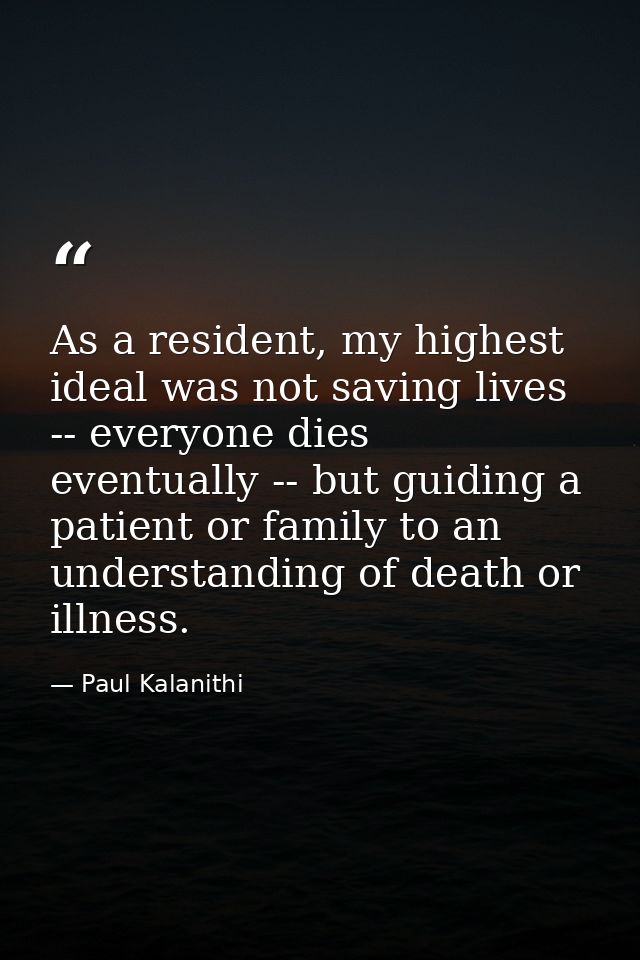 As a resident, my highest ideal was not saving lives -- everyone dies eventually -- but guiding a patient or family to a — Paul Kalanithi