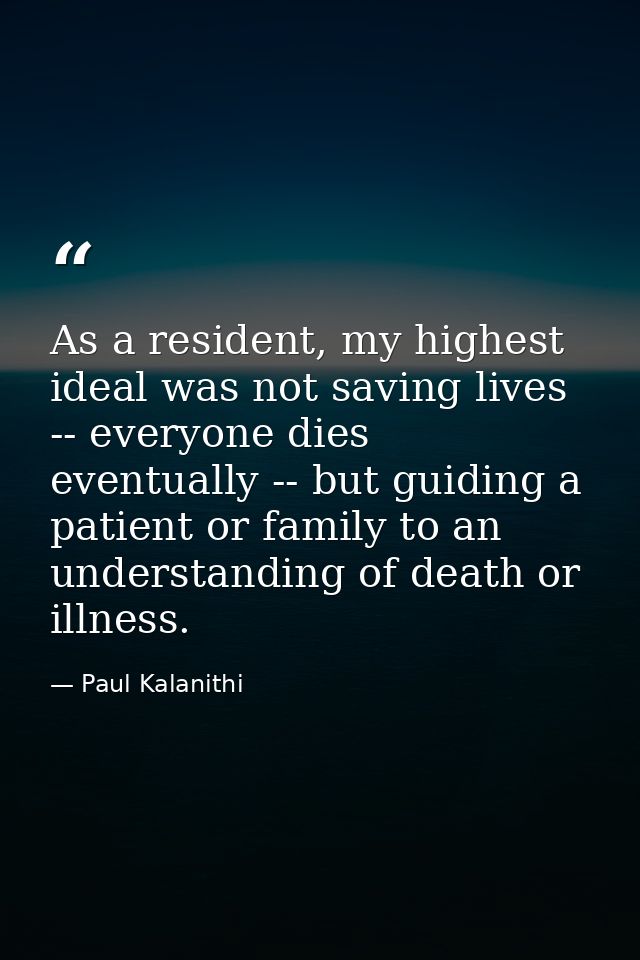 As a resident, my highest ideal was not saving lives -- everyone dies eventually -- but guiding a patient or family to a — Paul Kalanithi