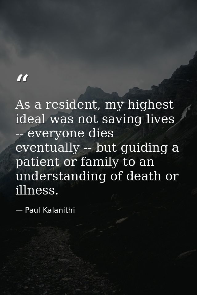 As a resident, my highest ideal was not saving lives -- everyone dies eventually -- but guiding a patient or family to a — Paul Kalanithi
