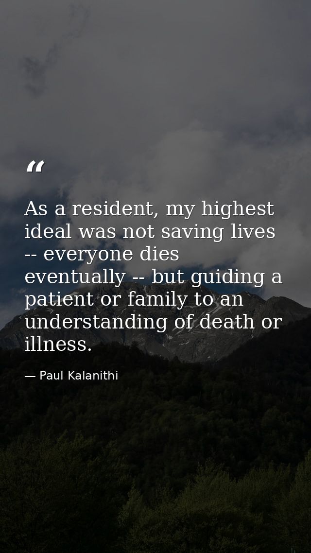 As a resident, my highest ideal was not saving lives -- everyone dies eventually -- but guiding a patient or family to a — Paul Kalanithi