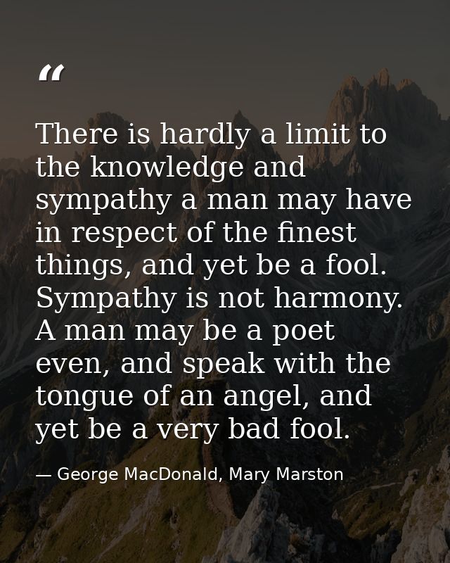 There is hardly a limit to the knowledge and sympathy a man may have in respect of the finest things, and yet be a fool. — George MacDonald, Mary Marston